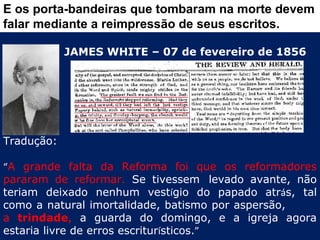 E os porta-bandeiras que tombaram na morte devem
falar mediante a reimpressão de seus escritos.

            JAMES WHITE – 07 de fevereiro de 1856




Tradução:

“A grande falta da Reforma foi que os reformadores
pararam de reformar. Se tivessem  levado avante, não
teriam deixado nenhum vestígio do papado atrás, tal
como a natural imortalidade, batismo por aspersão,
a trindade, a guarda do domingo, e a igreja agora
estaria livre de erros escriturísticos.”
 