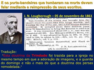 E os porta-bandeiras que tombaram na morte devem
falar mediante a reimpressão de seus escritos.

              J. N. Lougborough – 05 de novembro de 1861




Tradução:
 “Esta doutrina da Trindade foi trazida para a igreja no
mesmo tempo em que a adoração de imagens, e a guarda
do domingo e não é mais do que a doutrina dos persas
remodelada.”
 
