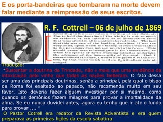 E os porta-bandeiras que tombaram na morte devem
falar mediante a reimpressão de seus escritos.

                  R. F. Cottrell – 06 de julho de 1869



Tradução:
 “Sustentar a doutrina da Trindade, não é mais que uma evidência da
intoxicação pelo vinho que todas as nações beberam. O fato dessa
ser uma das principais doutrinas, senão a principal, pela qual o bispo
de Roma foi exaltado ao papado, não recomenda muito em seu
favor. Isto deveria fazer alguém investigar por si mesmo, como
quando os demônios fazem milagres para provar a imortalidade da
alma. Se eu nunca duvidei antes, agora eu tenho que ir até o fundo
para provar .... ”
 O Pastor Cotrell era redator da Revista Adventista e era quem
preparava as primeiras lições da escola sabatina.
 