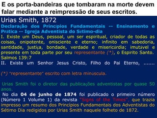 E os porta-bandeiras que tombaram na morte devem
falar mediante a reimpressão de seus escritos.
Urias Smith, 1872
Declaração dos Princípios Fundamentais -- Ensinamento e
Prática -- Igreja Adventista do Sétimo-dia
I. Existe um Deus, pessoal, um ser espiritual, criador de todas as
coisas, onipotente, onisciente e eterno; infinito em sabedoria,
santidade, justiça, bondade, verdade e misericórdia; imutável e
presente em toda parte por seu representante (*), o Espírito Santo. 
Salmos 139:7
II. Existe um Senhor Jesus Cristo, Filho do Pai Eterno, .......

(*) “representante” escrito com letra minúscula.
 
 Urias Smith foi o diretor das publicações adventistas por quase 50
anos.
  No dia 04 de junho de 1874 foi publicado o primeiro número
(Número 1 Volume 1) da revista “Signs of the Times”, que trazia
impresso um resumo dos Princípios Fundamentais dos Adventistas do
Sétimo Dia redigidos por Urias Smith naquele folheto de 1872.
 