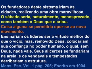 Os fundadores deste sistema iriam às
cidades, realizando uma obra maravilhosa.
O sábado seria, naturalmente, menosprezado,
como também o Deus que o criou.
Coisa alguma se permitiria opor-se ao novo
movimento.
Ensinariam os líderes ser a virtude melhor do
que o vício, mas, removido Deus, colocariam
sua confiança no poder humano, o qual, sem
Deus, nada vale. Seus alicerces se fundariam
na areia, e os vendavais e tempestades
derribariam a estrutura.
Mens. Esc. Vol. 1 pág. 205; Escrito em 1904.
 
