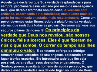 Aquele que declarou que Sua verdade resplandeceria para
sempre, proclamará essa verdade por meio de mensageiros
fiéis, que darão à trombeta sonido certo. A verdade será
criticada, escarnecida e ridicularizada; mas quanto mais de
perto for examinada e testada, mais resplandecerá. Como um
povo, devemos estar firmes sobre a plataforma da verdade
eterna, que resistiu a todas as provas. Devemos ater-nos aos
seguros pilares de nossa fé. Os
                           princípios da
verdade que Deus nos revelou, são nossos
únicos, fiéis alicerces. Eles é que fizeram de
nós o que somos. O correr do tempo não lhes
diminuiu o valor. É constante esforço do inimigo
remover essas verdades de seu engaste, colocando em seu
lugar teorias espúrias. Ele introduzirá tudo que lhe seja
possível, para realizar seus desígnios enganadores. O
Senhor, porém, suscitará homens de aguda percepção, que
darão a essas verdades seu devido lugar no plano de Deus.
 