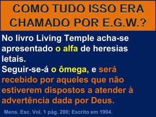 No livro Living Temple acha-se
apresentado o alfa de heresias
letais.
Seguir-se-á o ômega, e será
recebido por aqueles que não
estiverem dispostos a atender à
advertência dada por Deus.
Mens. Esc. Vol. 1 pág. 200; Escrito em 1904.
 