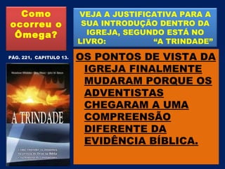 Como                   VEJA A JUSTIFICATIVA PARA A
ocorreu o                 SUA INTRODUÇÃO DENTRO DA
 Ômega?                    IGREJA, SEGUNDO ESTÁ NO
                         LIVRO:         “A TRINDADE”

PÁG. 221, CAPITULO 13.   OS PONTOS DE VISTA DA
                          IGREJA FINALMENTE
                          MUDARAM PORQUE OS
                          ADVENTISTAS
                          CHEGARAM A UMA
                          COMPREENSÃO
                          DIFERENTE DA
                          EVIDÊNCIA BÍBLICA.
 