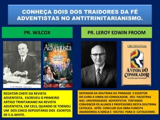 CONHEÇA DOIS DOS TRAIDORES DA FÉ
       ADVENTISTAS NO ANTITRINITARIANISMO.

           PR. WILCOX                        PR. LEROY EDWIN FROOM




REDATOR CHEFE DA REVISTA                DEFENSOR DA DOUTRINA DA TRINDADE E ESCRITOR
ADVENTISTA, ESCREVEU O PRIMEIRO         DO LIVRO A VINDA DO CONSOLADOR, DEU PALESTRAS
ARTIGO TRINITARIANO NA REVISTA          NAS UNIVERSIDADES ADVENTISTAS TENTANDO
                                        CONVENCER OS ALUNOS E PROFESSORES DESTA DOUTRINA
ADVENTISTA, EM 1913, QUANDO SE TORNOU   CATOLICA. APÓS CONCLUIR SUA OBRA FUNESTA
UM DOS CINCO DEPOSITÁRIO DOS ESCRITOS   ABANDONOU A IGREJA E VOLTOU PARA O CATOLICISMO.
DE E.G.WHITE.
 