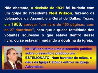 Não obstante, a decisão de 1931 foi burlada com
um golpe do Presidente Neil Wilson, fazendo os
delegados da Assembleia Geral de Dallas, Texas,
em 1980, aprovar "um livro de 450 páginas, com
as 27 doutrinas”, sem que a quase totalidade dos
votantes soubesse o que estava dentro desse
livro, ou se estavam mudando a doutrina da igreja.

           Neil Wilson temia uma discussão pública
           sobre o assunto e praticou um
           ESTELIONATO! Num levantar de mãos, o
           deus da Igreja Católica entrou na Igreja
           Adventista.
 