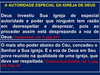A AUTORIDADE ESPECIAL DA IGREJA DE DEUS

Deus investiu Sua Igreja de especial
autoridade e poder que ninguém tem razão
em desrespeitar e desprezar, pois ao
proceder assim está desprezando a voz de
Deus. Testimonies, vol. 3, pág. 417.
O mais alto poder abaixo do Céu, concedeu o
Senhor a Sua igreja. É a voz de Deus em Seu
povo reunido na qualidade de uma igreja, que
deve ser respeitada. Testemunhos Seletos, vol. 1, pág.
395. Pág. 48
 