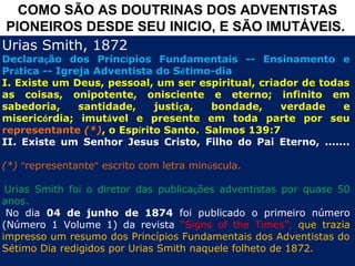 COMO SÃO AS DOUTRINAS DOS ADVENTISTAS
PIONEIROS DESDE SEU INICIO, E SÃO IMUTÁVEIS.
Urias Smith, 1872
Declaração dos Princípios Fundamentais -- Ensinamento e
Prática -- Igreja Adventista do Sétimo-dia
I. Existe um Deus, pessoal, um ser espiritual, criador de todas
as coisas, onipotente, onisciente e eterno; infinito em
sabedoria,     santidade,   justiça,  bondade,     verdade    e
misericórdia; imutável e presente em toda parte por seu
representante (*), o Espírito Santo. Salmos 139:7
II. Existe um Senhor Jesus Cristo, Filho do Pai Eterno, .......

(*) “representante” escrito com letra minúscula.
 
 Urias Smith foi o diretor das publicações adventistas por quase 50
anos.
  No dia 04 de junho de 1874 foi publicado o primeiro número
(Número 1 Volume 1) da revista “Signs of the Times”, que trazia
impresso um resumo dos Princípios Fundamentais dos Adventistas do
Sétimo Dia redigidos por Urias Smith naquele folheto de 1872.
 