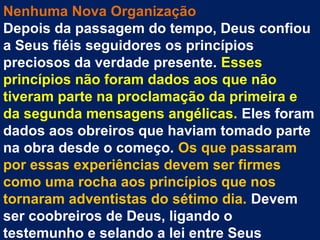 Nenhuma Nova Organização
Depois da passagem do tempo, Deus confiou
a Seus fiéis seguidores os princípios
preciosos da verdade presente. Esses
princípios não foram dados aos que não
tiveram parte na proclamação da primeira e
da segunda mensagens angélicas. Eles foram
dados aos obreiros que haviam tomado parte
na obra desde o começo. Os que passaram
por essas experiências devem ser firmes
como uma rocha aos princípios que nos
tornaram adventistas do sétimo dia. Devem
ser coobreiros de Deus, ligando o
testemunho e selando a lei entre Seus
 
