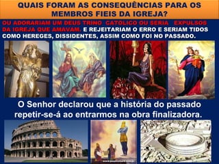 QUAIS FORAM AS CONSEQUÊNCIAS PARA OS
           MEMBROS FIEIS DA IGREJA?
OU ADORARIAM UM DEUS TRINO CATOLICO OU SERIA EXPULSOS
DA IGREJA QUE AMAVAM. E REJEITARIAM O ERRO E SERIAM TIDOS
COMO HEREGES, DISSIDENTES, ASSIM COMO FOI NO PASSADO.




    O Senhor declarou que a história do passado
   repetir-se-á ao entrarmos na obra finalizadora.
 
