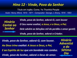 Hino 12 - Vinde, Povo do Senhor
               Título em inglês: Come, Ye Thankful People
  Autor: Henry Alford, 1810 - 1871 - Compositor: George J. Elvery, 1816 - 1893


                  Vinde, povo do Senhor, adorai-O, com louvor
 Hinário
Cantai ao         O Seu nome exaltai, a Jesus, e a Deus, o Pai;
 Senhor           Dele advêm as bênçãos mil do perdão e amor gentil;
                  Vinde, povo do Senhor, adorai o Criador.

Vinde, povo do Senhor, adorai-O, com louvor.    Hinário
                                               Adventist
Ao Deus trino exaltai: A Jesus a Deus, o Pai,
                                                 a do
E ao Espírito de luz que em bondade nos conduz. Sétimo
Vinde, povo do Senhor, adorai o Deus de amor.
                                                  Dia
 