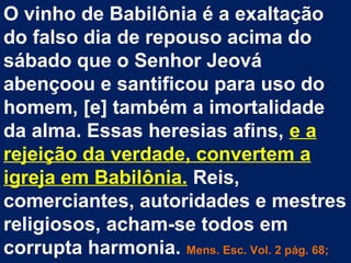 O vinho de Babilônia é a exaltação
do falso dia de repouso acima do
sábado que o Senhor Jeová
abençoou e santificou para uso do
homem, [e] também a imortalidade
da alma. Essas heresias afins, e a
rejeição da verdade, convertem a
igreja em Babilônia. Reis,
comerciantes, autoridades e mestres
religiosos, acham-se todos em
corrupta harmonia. Mens. Esc. Vol. 2 pág. 68;
 