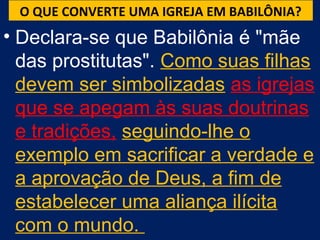 O QUE CONVERTE UMA IGREJA EM BABILÔNIA?
• Declara-se que Babilônia é "mãe
  das prostitutas". Como suas filhas
  devem ser simbolizadas as igrejas
  que se apegam às suas doutrinas
  e tradições, seguindo-lhe o
  exemplo em sacrificar a verdade e
  a aprovação de Deus, a fim de
  estabelecer uma aliança ilícita
  com o mundo.
 