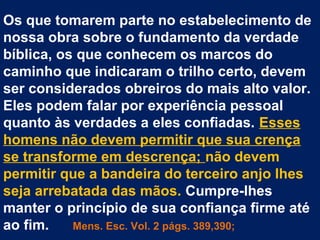 Os que tomarem parte no estabelecimento de
nossa obra sobre o fundamento da verdade
bíblica, os que conhecem os marcos do
caminho que indicaram o trilho certo, devem
ser considerados obreiros do mais alto valor.
Eles podem falar por experiência pessoal
quanto às verdades a eles confiadas. Esses
homens não devem permitir que sua crença
se transforme em descrença; não devem
permitir que a bandeira do terceiro anjo lhes
seja arrebatada das mãos. Cumpre-lhes
manter o princípio de sua confiança firme até
ao fim.    Mens. Esc. Vol. 2 págs. 389,390;
 
