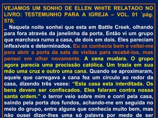 VEJAMOS UM SONHO DE ELLEN WHITE RELATADO NO
LIVRO: TESTEMUNHO PARA A IGREJA – VOL. 01 ´pág.
578;
_ Naquela noite sonhei que esta em Battle Creek, olhando
para fora através da janelinha da porta. Então vi um grupo
que marchava rumo a casa, de dois em dois. Eles pareciam
inflexíveis e determinados. Eu os conhecia bem e voltei-me
para abrir a porta da sala de visitas para recebê-los, mas
pensei em olhar novamente. A cena mudara. O grupo
agora parecia uma procissão católica. Um trazia em sua
mão uma cruz e outro uma cana. Quando se aproximaram,
aquele que carregava a cana fez um circulo ao redor da
casa, dizendo três vezes: “Esta casa esta interditada. Os
bens devem ser confiscados. Eles falaram contra nossa
santa ordem.” o terror veio sobre mim e corri pela casa,
saindo pela porta dos fundos, achando-me em seguida no
meio do grupo, entre alguns que conhecia muito bem, mas
não ousei dizer-lhes uma só palavra por medo de ser
 