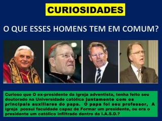 CURIOSIDADES




Curioso que O ex-presidente da igreja adventista, tenha feito seu
doutorado na Universidade católica juntamente com os
principais auxiliares do papa. O papa foi seu professor, A
igreja possui faculdade capaz de Formar um presidente, ou era o
presidente um católico infiltrado dentro da I.A.S.D.?
 