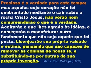 Preciosa é a verdade para este tempo;
mas aqueles cujo coração não foi
quebrantado mediante o cair sobre a
rocha Cristo Jesus, não verão nem
compreenderão o que é a verdade.
Aceitarão o que lhes agrada às idéias, e
começarão a manufaturar outro
fundamento que não seja aquele que foi
posto. Lisonjearão sua própria vaidade
e estima, pensando que são capazes de
remover as colunas de nossa fé, e
substituindo-as por outras de sua
própria invenção. Mens. Esc. Vol.2 pág. 389;
 