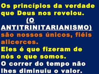 Os princípios da verdade
que Deus nos revelou.
       (O
ANTITRINITARIANISMO)
são nossos únicos, fiéis
alicerces.
Eles é que fizeram de
nós o que somos.
O correr do tempo não
lhes diminuiu o valor.
 
