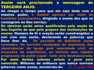 Assim será proclamada          a   mensagem       do
TERCEIRO ANJO.
Ao chegar o tempo para que ela seja dada com o
máximo poder, o Senhor operará por meio de
humildes instrumentos, dirigindo a mente dos que se
consagram ao Seu serviço.
Os obreiros serão antes qualificados pela unção de
Seu Espírito do que pelo preparo das instituições de
ensino. Homens de fé e oração serão constrangidos a
sair com zelo santo, declarando as palavras que
Deus lhes dá.     Os pecados de Babilônia serão
revelados. Os terríveis resultados da imposição das
observâncias da igreja pela autoridade civil, as
incursões do espiritismo, os furtivos mas rápidos
progressos do poder papal - tudo será desmascarado.
Por meio destes solenes avisos o povo será
comovido. Milhares de milhares que nunca ouviram
palavras como essas, escutá-las-ão.    G. C. pág. 606
 