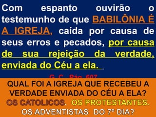 Com     espanto     ouvirão   o
testemunho de que BABILÔNIA É
A IGREJA, caída por causa de
seus erros e pecados, por causa
de sua rejeição da verdade,
enviada do Céu a ela.
         G. C. Pág. 607
 