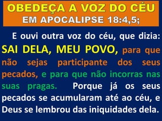 E ouvi outra voz do céu, que dizia:
SAI DELA, MEU POVO, para que
não sejas participante dos seus
pecados, e para que não incorras nas
suas pragas.    Porque já os seus
pecados se acumularam até ao céu, e
Deus se lembrou das iniquidades dela.
 