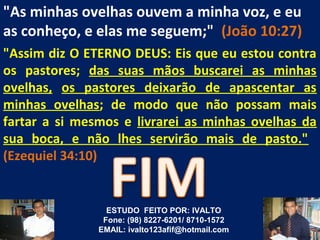 "As minhas ovelhas ouvem a minha voz, e eu
as conheço, e elas me seguem;" (João 10:27)
"Assim diz O ETERNO DEUS: Eis que eu estou contra
os pastores; das suas mãos buscarei as minhas
ovelhas, os pastores deixarão de apascentar as
minhas ovelhas; de modo que não possam mais
fartar a si mesmos e livrarei as minhas ovelhas da
sua boca, e não lhes servirão mais de pasto."
(Ezequiel 34:10)


                 ESTUDO FEITO POR: IVALTO
                Fone: (98) 8227-6201/ 8710-1572
               EMAIL: ivalto123afif@hotmail.com
 