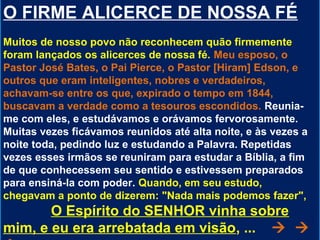 O FIRME ALICERCE DE NOSSA FÉ
Muitos de nosso povo não reconhecem quão firmemente
foram lançados os alicerces de nossa fé. Meu esposo, o
Pastor José Bates, o Pai Pierce, o Pastor [Hiram] Edson, e
outros que eram inteligentes, nobres e verdadeiros,
achavam-se entre os que, expirado o tempo em 1844,
buscavam a verdade como a tesouros escondidos. Reunia-
me com eles, e estudávamos e orávamos fervorosamente.
Muitas vezes ficávamos reunidos até alta noite, e às vezes a
noite toda, pedindo luz e estudando a Palavra. Repetidas
vezes esses irmãos se reuniram para estudar a Bíblia, a fim
de que conhecessem seu sentido e estivessem preparados
para ensiná-la com poder. Quando, em seu estudo,
chegavam a ponto de dizerem: "Nada mais podemos fazer",
       O Espírito do SENHOR vinha sobre
mim, e eu era arrebatada em visão, ...  
 