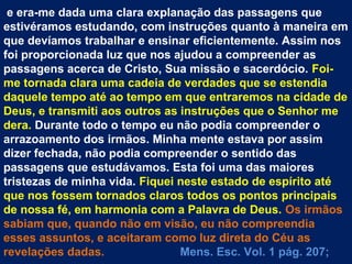 e era-me dada uma clara explanação das passagens que
estivéramos estudando, com instruções quanto à maneira em
que devíamos trabalhar e ensinar eficientemente. Assim nos
foi proporcionada luz que nos ajudou a compreender as
passagens acerca de Cristo, Sua missão e sacerdócio. Foi-
me tornada clara uma cadeia de verdades que se estendia
daquele tempo até ao tempo em que entraremos na cidade de
Deus, e transmiti aos outros as instruções que o Senhor me
dera. Durante todo o tempo eu não podia compreender o
arrazoamento dos irmãos. Minha mente estava por assim
dizer fechada, não podia compreender o sentido das
passagens que estudávamos. Esta foi uma das maiores
tristezas de minha vida. Fiquei neste estado de espírito até
que nos fossem tornados claros todos os pontos principais
de nossa fé, em harmonia com a Palavra de Deus. Os irmãos
sabiam que, quando não em visão, eu não compreendia
esses assuntos, e aceitaram como luz direta do Céu as
revelações dadas.               Mens. Esc. Vol. 1 pág. 207;
 