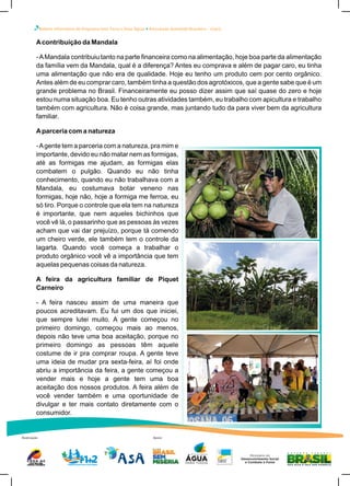 Boletim Informativo do Programa Uma Terra e Duas Águas Articulação Semiárido Brasileiro – Ceará
Realização Apoio
Acontribuição da Mandala
-AMandala contribuiu tanto na parte financeira como na alimentação, hoje boa parte da alimentação
da família vem da Mandala, qual é a diferença? Antes eu comprava e além de pagar caro, eu tinha
uma alimentação que não era de qualidade. Hoje eu tenho um produto cem por cento orgânico.
Antes além de eu comprar caro, também tinha a questão dos agrotóxicos, que a gente sabe que é um
grande problema no Brasil. Financeiramente eu posso dizer assim que saí quase do zero e hoje
estou numa situação boa. Eu tenho outras atividades também, eu trabalho com apicultura e trabalho
também com agricultura. Não é coisa grande, mas juntando tudo da para viver bem da agricultura
familiar.
Aparceria com a natureza
-Agente tem a parceria com a natureza, pra mim e
importante, devido eu não matar nem as formigas,
até as formigas me ajudam, as formigas elas
combatem o pulgão. Quando eu não tinha
conhecimento, quando eu não trabalhava com a
Mandala, eu costumava botar veneno nas
formigas, hoje não, hoje a formiga me ferroa, eu
só tiro. Porque o controle que ela tem na natureza
é importante, que nem aqueles bichinhos que
você vê lá, o passarinho que as pessoas às vezes
acham que vai dar prejuízo, porque tá comendo
um cheiro verde, ele também tem o controle da
lagarta. Quando você começa a trabalhar o
produto orgânico você vê a importância que tem
aquelas pequenas coisas da natureza.
A feira da agricultura familiar de Piquet
Carneiro
- A feira nasceu assim de uma maneira que
poucos acreditavam. Eu fui um dos que iniciei,
que sempre lutei muito. A gente começou no
primeiro domingo, começou mais ao menos,
depois não teve uma boa aceitação, porque no
primeiro domingo as pessoas têm aquele
costume de ir pra comprar roupa. A gente teve
uma ideia de mudar pra sexta-feira, aí foi onde
abriu a importância da feira, a gente começou a
vender mais e hoje a gente tem uma boa
aceitação dos nossos produtos. A feira além de
você vender também e uma oportunidade de
divulgar e ter mais contato diretamente com o
consumidor.
 