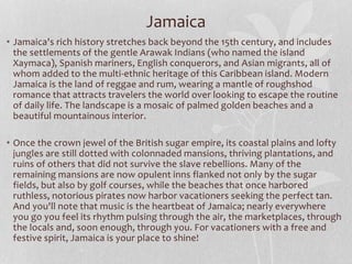 • Jamaica's rich history stretches back beyond the 15th century, and includes
the settlements of the gentle Arawak Indians (who named the island
Xaymaca), Spanish mariners, English conquerors, and Asian migrants, all of
whom added to the multi-ethnic heritage of this Caribbean island. Modern
Jamaica is the land of reggae and rum, wearing a mantle of roughshod
romance that attracts travelers the world over looking to escape the routine
of daily life. The landscape is a mosaic of palmed golden beaches and a
beautiful mountainous interior.
• Once the crown jewel of the British sugar empire, its coastal plains and lofty
jungles are still dotted with colonnaded mansions, thriving plantations, and
ruins of others that did not survive the slave rebellions. Many of the
remaining mansions are now opulent inns flanked not only by the sugar
fields, but also by golf courses, while the beaches that once harbored
ruthless, notorious pirates now harbor vacationers seeking the perfect tan.
And you'll note that music is the heartbeat of Jamaica; nearly everywhere
you go you feel its rhythm pulsing through the air, the marketplaces, through
the locals and, soon enough, through you. For vacationers with a free and
festive spirit, Jamaica is your place to shine!
Jamaica
 