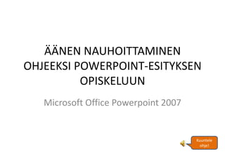 ÄÄNEN NAUHOITTAMINEN
OHJEEKSI POWERPOINT-ESITYKSEN
          OPISKELUUN
   Microsoft Office Powerpoint 2007


                                      Kuuntele
                                       ohje!
 