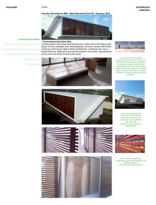 architecture
urbanism
nenoneto Annex
Professional Portfolio
Master of Architecture Final Project
Master of Urbanism Project Admission
Architect and Urbanist Final Project
Curriculum Vitae
Photography
Professional Portfolio
Gravata, Pernambuco (BR) - Bela Vista block Q lot 06 - Housing | 2014
• Commissioned by Neno Dias
A white pavilion with simple and bold structure. Wide view of the skyline with
plenty of cross ventilation and natural lighting. Panoramic terrace with100m2
at the top of the house. Below,100m2 flexible floor, containing one, two or
three bedrooms. Bathrooms and kitchen located in the center, separating the
dining room and living the rest of the house
6 big slice semitransparant
wood doors in the frontside
6 big slice semitransparant
wood doors on the backside
with 2,8m high
possibility to open each one
independently.
with no public saneamento,
independent water waste treatment was
idealize basically in
with septic foss and sumidouro.
al the projecst were idealized
meticulous in harmonie and strengh in
accord with the architectonic ensemble.
as owner en investor, architect was
responsable for al the tecnical projects
(structural, eletrical, hidraulic and water-
waste, furniture), aprovment in the legal
instancies , and the coordination for the
realization.
 