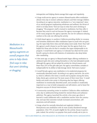 26
SECULAR SPIRITUAL AND RELIGIOUS ACTIVITIES IN WORK WITH ADOLESCENTS
introspection and helping clients manage their anger and impulsivity.
• A large multi-service agency in western Massachusetts offers meditation
almost every day to women substance abusers and their teenage children.
According to an agency executive, meditation is a “very important” piece
of an overall program emphasizing wholeness and wellness, the thrust of
which is to help clients “find out ways to relax that aren’t drinking or
drugging.” The program’s staff is trained in meditation, but they offer it
because they want to and not because the agency encourages it. Indeed,
of the many programs the agency operates, the one for substance-abusing
mothers is the only one offering the activity.
• A faith-based agency in southern California providing shelter to runaway
and homeless adolescents offers meditation tapes to youth who are griev-
ing; the tapes help them relax and fall asleep more easily. Fewer than half
the agency’s youth choose to use the tapes, but the agency finds it so
helpful for those who do that it considers the tapes indispensable to its
program. A small foster-care agency in Colorado has observed the same
benefit, saying its clients with histories of molestation also sleep better
after meditating.
• A few years ago, an agency in Massachusetts began offering meditation to
adolescent girls who were cutting themselves or who had attempted suicide.
Although the agency did not adopt the activity for clinical reasons, and
fewer than 25% of the girls take part, the agency nevertheless considers it
indispensable for its ability to help teenage clients “feel more at peace.”
• A small Nevada agency uses meditation in its residential programs for
emotionally disturbed youth. According to an agency executive, the activi-
ty, which is offered a few times a month and is popular among the teens,
helps clients gain control and “be more aware of their inner lives.” A small
family and youth crisis center in Wyoming also has begun offering
meditation to emotionally disturbed youth, and considers it moderately
important as a way to build compassion and self-esteem, and to boost the
long-term success of clinical interventions.
• A community-counseling center in southern California offers meditation
every day to adolescents being treated for mental illness and substance
addiction. The agency launched the activity a few years ago when it
learned it could collaborate with a meditation teacher from the commu-
nity, and says that outcomes include increased concentration, self-
awareness and self-esteem.
• A large school for mentally disturbed and neglected children in
Pennsylvania uses meditation with its most acutely disordered teenage
population. Over 75% of youth eligible for the activity choose to partici-
pate; indeed, the activity is so popular that youth actually ask to join in.
Meditation in a
Massachusetts
agency augments an
overall program that
aims to help clients
‘find ways to relax
that aren’t drinking
or drugging.’
 