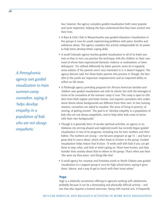 Yoga
Yoga is a relatively uncommon offering in agencies working with adolescents,
probably because it can be a demanding and physically difficult activity – and
one that also requires a trained instructor. Along with martial arts, it frequently
28
SECULAR SPIRITUAL AND RELIGIOUS ACTIVITIES IN WORK WITH ADOLESCENTS
two, however, the agency considers guided visualization both more popular
and more important, helping the boys understand that they have control over
their lives.
• A Boys & Girls Club in Massachusetts uses guided relaxation/visualization in
five groups it runs for youth experiencing problems with peers, families and
substance abuse. The agency considers the activity indispensable for its power
to help teens develop better coping skills.
• A small Colorado agency teaches guided visualization to all of its foster par-
ents so they in turn can practice the technique with the children in their care,
most of whom have experienced domestic violence or molestation, or been
delinquent. “It’s utilized differently by foster parents; some do it regularly,
some seldom. If the parents aren’t very interested in it, it doesn’t happen,” the
agency director said. For those foster parents who practice it, though, the ben-
efits to the youth are important: empowerment and an improved ability to
reflect on life issues.
• A Pittsburgh agency providing programs for African-American families and
children uses guided visualization not with its clients, but with the teenagers it
trains to be counselors at the summer camp it runs. The camp is open to chil-
dren from both regular and foster homes, and requires counselors who under-
stand clients whose backgrounds are different from their own. In two training
sessions, counselors are asked to visualize “the story of living in poverty, of
moving, of getting evicted.” The goal is to “develop empathy in a population of
kids who are not always empathetic, and to help other kids come to terms
with their own backgrounds.”
• Though it is generally leery of secular spiritual activities, an agency in an
Alabama city serving abused and neglected youth has recently begun guided
visualization in two of its programs, including one for teen mothers and their
babies. The mothers are young – one became pregnant at age 11 – and have a
great deal to worry about, which often leads to friction in the group. Guided
visualization helps reduce that friction. “It works well with kids if you can get
them to stop, relax, and look at what’s going on. None have homes, and they
transfer their anxiety about that to others in the group. That’s when you hear:
‘She wore my blue jeans,’ and things like that.”
• A small agency for runaway and homeless youth in North Dakota uses guided
visualization in a support group it runs for high school teens, saying it gives
them “silence, and a way to get in touch with their inner selves.”
A Pennsylvania
agency uses guided
visualization to train
summer-camp
counselors, saying it
‘helps develop
empathy in a
population of kids
who are not always
empathetic.’
 