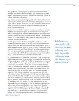 31
MUSICAL EXPRESSION
bian youth runs a music program for runaway, homeless and at-risk
teenagers. The program, which the agency calls indispensable, is super-
vised by volunteers and culminates in an annual talent show that works
to build self-esteem and courage.
• Boys at a Hawaii agency perform prayer-like native chants before nearly
every activity. Chanting is a critical component of the program because it
instills cultural pride in youth who, with their histories of psychiatric dis-
orders and adjudication, are the highest-risk adolescents outside of
secure institutional settings.
• For four to seven months every year, the long-term adolescent residents
at a large New Hampshire agency rehearse for a musical variety show
that the agency produces annually. Performing before an audience gives
the youth “a sense of mastery they didn’t think possible.” The agency has
funding for its music program, and considers it moderately important to
its overall work with adolescents.
• A small agency in rural Wyoming serving tribal youth runs a native
drumming and dancing group for its long- and short-term adolescents,
most of whom have been abused or neglected. The drumming, which is
taught weekly by a tribal instructor, calms the youth, “makes them more
interested in learning,” and “helps them not be embarrassed about who
they are.” Agency staff occasionally take the teens to sun dances and
bear dances as well – all, like the drumming, are a way of teaching them
about a culture from which they have become estranged.
• An eight-staff agency in Philadelphia that provides a wide range of non-
residential programming for African-American families has developed a
cultural arts program called “Nia” (Swahili for “purpose”), a component of
which has children and teenagers construct their own instruments. The
program has given birth to a youth steel drum ensemble that travels
widely for performances. The idea of focusing on music came from the
agency’s conviction that musical instruction is critical for children, but
that clients like theirs are often left out of such standard childhood
education. “Kids who can make their own music turn out to be very
well-rounded people,” the agency’s executive director said. “But our pop-
ulation can’t afford weekly music lessons and a variety of violins as they
grow. So we teach them to make percussion and string instruments from
recycled material.” But teaching their youth, who range in age from 8 to
18, was harder than they thought. “We were hoping that by 16 they
could make their own drums, but we were off. Kids don’t have hammers,
nails, or saws at home, and don’t know how to use them.” Thus the
instruments the young people make vary in complexity with their age,
but all require some facility with math to construct. The results have
been astounding. “Kids who never thought about college before are
doing it. Kids are thinking they could repair instruments for a living.”
Tribal drumming
calms youth, ‘makes
them more interested
in learning,’ and
‘helps them not be
embarrassed about
who they are,’ says a
Montana director.
 