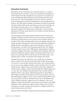 5
EXECUTIVE SUMMARY
Spirituality, and the therapeutic use of spiritual practices, is a topic of
increasing interest in society. It is thus not surprising that spiritually ori-
ented activities have been adopted by many social service providers as a
means of helping troubled individuals cope effectively with their prob-
lems. However, a lack of knowledge about the use of such activities in
treatment settings has stymied the development of this emerging area of
practice. This study seeks to identify and measure the kinds of spiritually
oriented activities, both secular and religious, social service providers use
with adolescent clients ages 12 to 21. In lengthy interviews with 191
agencies throughout the United States working with a variety of youth
populations, the study asked about the use of sixteen activities defined as
spiritual in orientation.
For the purposes of this study, spiritual activities were those that were
explicitly intended to enhance clients’ sense of awareness, wholeness and
well-being, and help them tap into sources of inner strength. Spiritual
activities in this study encompass both secular and religious practices. The
secular activities measured were: education about spirituality; meditation;
guided relaxation/visualization; yoga; musical expression; martial arts;
12-step groups; and secular rites-of-passage programming. The religious
activities measured were: prayer/Bible groups; clergy programs; religious
counseling; religious instruction; and religious rites-of-passage rituals. The
study also asked about agencies’ policies on offering clients rides to wor-
ship services, allowing clients to attend church with staff members, and
allowing staff to initiate conversations about religion with clients.
Detailed information was collected on each activity that interviewees
named. Analysis of the data shows that over half of youth-serving agen-
cies use one or more secular activities with clients, and a smaller percent-
age use one or more religious activities. Secular activities tend to be newer
to agencies than religious ones, and tend also to have been adopted for
clinical reasons; religious activities have generally been offered longer, and
in many cases were adopted primarily because they accorded with the
religious mission of the agency. Faith-based agencies are more likely to
offer religious activities, but less likely to offer secular activities, than non-
faith-based agencies. Regions of the country showed marked differences in
the use of secular activities, with lowest rates of use in the Midwest and
South. Differences between regions were not as apparent in the use of
religious activities. Executive-level and direct-service staff tend to be highly
supportive of the activities their agencies offer, whether those activities
are religious or secular, though some resistance to religious activities was
evident among direct-service staff.
Agencies offered remarkably consistent testimony about the benefits of
Executive Summary
 