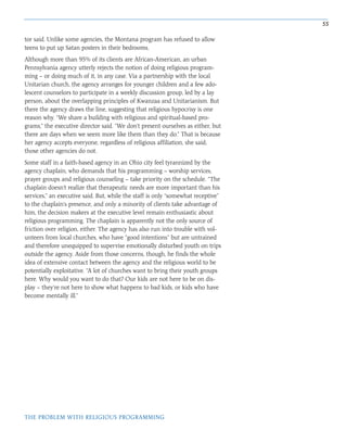 55
THE PROBLEM WITH RELIGIOUS PROGRAMMING
tor said. Unlike some agencies, the Montana program has refused to allow
teens to put up Satan posters in their bedrooms.
Although more than 95% of its clients are African-American, an urban
Pennsylvania agency utterly rejects the notion of doing religious program-
ming – or doing much of it, in any case. Via a partnership with the local
Unitarian church, the agency arranges for younger children and a few ado-
lescent counselors to participate in a weekly discussion group, led by a lay
person, about the overlapping principles of Kwanzaa and Unitarianism. But
there the agency draws the line, suggesting that religious hypocrisy is one
reason why. “We share a building with religious and spiritual-based pro-
grams,” the executive director said. “We don’t present ourselves as either, but
there are days when we seem more like them than they do.” That is because
her agency accepts everyone, regardless of religious affiliation, she said;
those other agencies do not.
Some staff in a faith-based agency in an Ohio city feel tyrannized by the
agency chaplain, who demands that his programming – worship services,
prayer groups and religious counseling – take priority on the schedule. “The
chaplain doesn’t realize that therapeutic needs are more important than his
services,” an executive said. But, while the staff is only “somewhat receptive”
to the chaplain’s presence, and only a minority of clients take advantage of
him, the decision makers at the executive level remain enthusiastic about
religious programming. The chaplain is apparently not the only source of
friction over religion, either. The agency has also run into trouble with vol-
unteers from local churches, who have “good intentions” but are untrained
and therefore unequipped to supervise emotionally disturbed youth on trips
outside the agency. Aside from those concerns, though, he finds the whole
idea of extensive contact between the agency and the religious world to be
potentially exploitative. “A lot of churches want to bring their youth groups
here. Why would you want to do that? Our kids are not here to be on dis-
play – they’re not here to show what happens to bad kids, or kids who have
become mentally ill.”
 