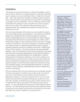 57
LIMITATIONS
Limitations
The purpose of any research project is to advance knowledge in a given
area; by nature, research is an incremental process, with each study build-
ing on a previous one until a solid body of data – reliable if not unassail-
able – exists. This study, which attempts to establish a baseline measure-
ment of spiritual practice among youth-service providers, is something of
an exception. By its very definition, it has very little upon which to build,
and therefore the questions it does not answer are far more numerous
than the ones it does. This is perhaps to be expected from such an
exploratory effort, but nonetheless the problems involved with such a
broad survey are real.
The most serious limitation of this study concerns its breadth. We chose to
survey many different types of youth agencies – from long-term residential
programs for mentally ill youth to short-term shelters for runaways –
because troubled adolescents are not neatly divided into clinical categories,
but instead tend to bounce from one type of program to another as their
custody status changes, or their needs become more or less acute. Teenagers
in foster care one day can, and do, land in programs for homeless youth the
next; substance abusers in outpatient programs spiral down to inpatient
psychiatric programs and back up, sometimes to the street. Troubled youth
have so much in common – the same sad histories, the same predictable
problems – that, for the purposes of this study, we treated them as one large
pool rather than as separate subpopulations. Yet this approach introduces
its own problems, the greatest being that the resulting data is useful for
drawing only the most general conclusions. In some cases, numbers are so
small that they are not useful at all. So while we can say with certainty, for
instance, that youth-serving agencies are increasingly interested in secular
spiritual activities, we cannot say which activities are most favored in long-
term residential settings, or with dual-diagnosed adolescents, or with teen
mothers. For that information, additional studies must be conducted focus-
ing only on such groups.
But more important than the trend toward the use of spiritually oriented
activities is the question of whether such activities work in any clinical
sense. And, as the literature review indicates, while that evidence is
beginning to trickle in, it is far from conclusive and, in any case, cannot
answer the practical how-to questions that agencies say they want and
need: who, precisely, can benefit from any given activity, and how must it
be implemented to derive that benefit? This study asks only what the
agency – or, more specifically, the executive-level staff member giving the
interview – has observed about clinical benefits. Such impressions almost
certainly have some validity, but unless they are backed up by true evalu-
ation data, they remain unreliable in any scientific sense.
losing their government
funding – is entirely
unfounded. “You cannot
lose money for that,” says
Bobby Polito, the federal
Administration for Children
and Families’ faith-based
liaison. “That’s a false read
of the law.“
He suggests that agencies
interested in offering
prayer groups or other reli-
gious programming run the
idea by their government
contract manager
beforehand. Because the
Bush administration’s pro-
faith policies have estab-
lished a climate friendly to
such programming, the
response should be positive.
But if it is not, there are
other ways to go about
implementing religious
activities. “If you get a ‘no’
and you still want to do it,
research the faith-friendly
foundations in your neigh-
borhood that would appre-
ciate that kind of proposal.
Say, ‘We want $15,000 for a
minister to come in one day
a week; would you supple-
ment our government
funds that way?’”
In any case, agencies should
not worry about govern-
ment disapproval of such
activities. ”No way” will
agencies be
penalized, he said.
For more information on
faith-based programming,
Polito can be reached at
bpolito@acf.dhhs.gov.
 