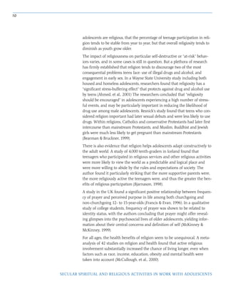 10
SECULAR SPIRITUAL AND RELIGIOUS ACTIVITIES IN WORK WITH ADOLESCENTS
adolescents are religious, that the percentage of teenage participation in reli-
gion tends to be stable from year to year, but that overall religiosity tends to
diminish as youth grow older.
The impact of religiousness on particular self-destructive or “at-risk” behav-
iors varies, and in some cases is still in question. But a plethora of research
has firmly established that religion tends to discourage two of the most
consequential problems teens face: use of illegal drugs and alcohol, and
engagement in early sex. In a Wayne State University study including both
housed and homeless adolescents, researchers found that religiosity has a
“significant stress-buffering effect” that protects against drug and alcohol use
by teens (Ahmed, et al., 2001) The researchers concluded that “religiosity
should be encouraged” in adolescents experiencing a high number of stress-
ful events, and may be particularly important in reducing the likelihood of
drug use among male adolescents. Resnick’s study found that teens who con-
sidered religion important had later sexual debuts and were less likely to use
drugs. Within religions, Catholics and conservative Protestants had later first
intercourse than mainstream Protestants, and Muslim, Buddhist and Jewish
girls were much less likely to get pregnant than mainstream Protestants
(Bearman & Bruckner, 1999).
There is also evidence that religion helps adolescents adapt constructively to
the adult world. A study of 4,000 tenth-graders in Iceland found that
teenagers who participated in religious services and other religious activities
were more likely to view the world as a predictable and logical place and
were more willing to abide by the rules and expectations of society. The
author found it particularly striking that the more supportive parents were,
the more religiously active the teenagers were, and thus the greater the ben-
efits of religious participation (Bjarnason, 1998).
A study in the UK found a significant positive relationship between frequen-
cy of prayer and perceived purpose in life among both churchgoing and
non-churchgoing 12- to 15-year-olds (Francis & Evan, 1996). In a qualitative
study of college students, frequency of prayer was shown to be related to
identity status, with the authors concluding that prayer might offer reveal-
ing glimpses into the psychosocial lives of older adolescents, yielding infor-
mation about their central concerns and definition of self (McKinney &
McKinney, 1999).
For all ages, the health benefits of religion seem to be unequivocal. A meta-
analysis of 42 studies on religion and health found that active religious
involvement substantially increased the chance of living longer, even when
factors such as race, income, education, obesity and mental health were
taken into account (McCullough, et al., 2000).
 
