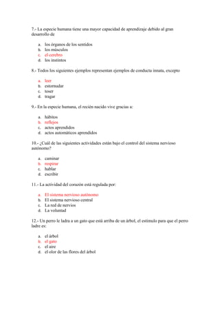 7.- La especie humana tiene una mayor capacidad de aprendizaje debido al gran
desarrollo de
a.
b.
c.
d.

los órganos de los sentidos
los músculos
el cerebro
los instintos

8.- Todos los siguientes ejemplos representan ejemplos de conducta innata, excepto
a.
b.
c.
d.

leer
estornudar
toser
tragar

9.- En la especie humana, el recién nacido vive gracias a:
a.
b.
c.
d.

hábitos
reflejos
actos aprendidos
actos automáticos aprendidos

10.- ¿Cuál de las siguientes actividades están bajo el control del sistema nervioso
autónomo?
a.
b.
c.
d.

caminar
respirar
hablar
escribir

11.- La actividad del corazón está regulada por:
a.
b.
c.
d.

El sistema nervioso autónomo
El sistema nervioso central
La red de nervios
La voluntad

12.- Un perro le ladra a un gato que está arriba de un árbol, el estimulo para que el perro
ladre es:
a.
b.
c.
d.

el árbol
el gato
el aire
el olor de las flores del árbol

 