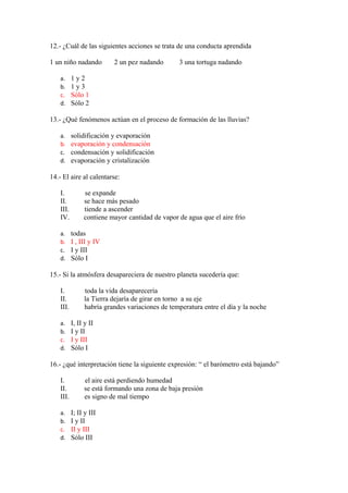 12.- ¿Cuál de las siguientes acciones se trata de una conducta aprendida
1 un niño nadando
a.
b.
c.
d.

2 un pez nadando

3 una tortuga nadando

1y2
1y3
Sólo 1
Sólo 2

13.- ¿Qué fenómenos actúan en el proceso de formación de las lluvias?
a.
b.
c.
d.

solidificación y evaporación
evaporación y condensación
condensación y solidificación
evaporación y cristalización

14.- El aire al calentarse:
I.
II.
III.
IV.
a.
b.
c.
d.

se expande
se hace más pesado
tiende a ascender
contiene mayor cantidad de vapor de agua que el aire frío
todas
I , III y IV
I y III
Sólo I

15.- Si la atmósfera desapareciera de nuestro planeta sucedería que:
I.
II.
III.
a.
b.
c.
d.

toda la vida desaparecería
la Tierra dejaría de girar en torno a su eje
habría grandes variaciones de temperatura entre el día y la noche
I, II y II
I y II
I y III
Sólo I

16.- ¿qué interpretación tiene la siguiente expresión: “ el barómetro está bajando”
I.
II.
III.
a.
b.
c.
d.

el aire está perdiendo humedad
se está formando una zona de baja presión
es signo de mal tiempo
I; II y III
I y II
II y III
Sólo III

 