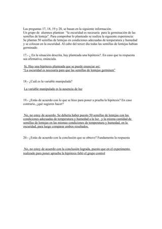 Las preguntas 17, 18, 19 y 20, se basan en la siguiente información.
Un grupo de alumnos plantean “la oscuridad es necesaria para la germinación de las
semillas de lenteja”. Para comprobar lo planteado se realiza la siguiente experiencia:
Se plantan 50 semillas de lentejas en condiciones adecuadas de temperatura y humedad
y se colocan en la oscuridad. Al cabo del tercer día todas las semillas de lentejas habían
germinado.
17.- ¿ En la situación descrita, hay planteada una hipótesis?. En caso que tu respuesta
sea afirmativa, enúnciala.
Si, Hay una hipótesis planteada que se puede enunciar así:
“La oscuridad es necesaria para que las semillas de lentejas germinen”
18.- ¿Cuál es la variable manipulada?
La variable manipulada es la ausencia de luz
19.- ¿Estás de acuerdo con lo que se hizo para poner a prueba la hipótesis? En caso
contrario, ¿qué sugieres hacer?
No, no estoy de acuerdo. Se debería haber puesto 50 semillas de lentejas con las
condiciones adecuadas de temperatura y humedad a la luz y la misma cantidad de
semillas de lentejas en las mismas condiciones de temperatura y humedad, en la
oscuridad, para luego comparar ambos resultados.
20.- ¿Estás de acuerdo con la conclusión que se obtuvo? Fundamenta la respuesta
No, no estoy de acuerdo con la conclusión lograda, puesto que en el experimento
realizado para poner aprueba la hipótesis faltó el grupo control

 