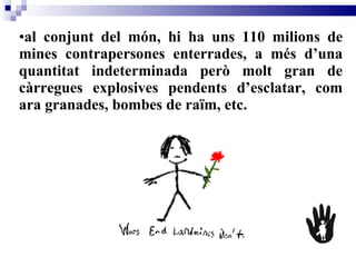 al conjunt del món, hi ha uns 110 milions de mines contrapersones enterrades, a més d’una quantitat indeterminada però molt gran de càrregues explosives pendents d’esclatar, com ara granades, bombes de raïm, etc.  