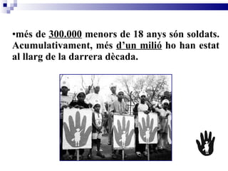 més de  300.000  menors de 18 anys són soldats. Acumulativament, més  d’un milió  ho han estat al llarg de la darrera dècada.  