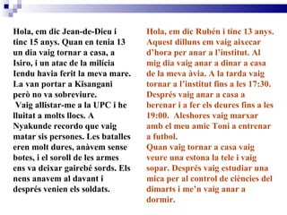 Hola, em dic Jean-de-Dieu i tinc 15 anys. Quan en tenia 13 un dia vaig tornar a casa, a Isiro, i un atac de la milícia Iendu havia ferit la meva mare. La van portar a Kisangani però no va sobreviure. Vaig allistar-me a la UPC i he lluitat a molts llocs. A Nyakunde recordo que vaig matar sis persones. Les batalles eren molt dures, anàvem sense botes, i el soroll de les armes ens va deixar gairebé sords. Els nens anavem al davant i després venien els soldats.  Hola, em dic Rubén i tinc 13 anys. Aquest dilluns em vaig aixecar d’hora per anar a l’institut. Al mig dia vaig anar a dinar a casa de la meva àvia. A la tarda vaig tornar a l’institut fins a les 17:30. Després vaig anar a casa a berenar i a fer els deures fins a les 19:00.  Aleshores vaig marxar amb el meu amic Toni a entrenar a futbol. Quan vaig tornar a casa vaig veure una estona la tele i vaig sopar. Després vaig estudiar una mica per al control de ciències del dimarts i me’n vaig anar a dormir. 