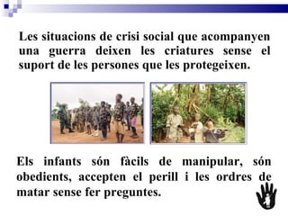 Les situacions de crisi social que acompanyen una guerra deixen les criatures sense el suport de les persones que les protegeixen.   Els infants són fàcils de manipular, són obedients, accepten el perill i les ordres de matar sense fer preguntes.   
