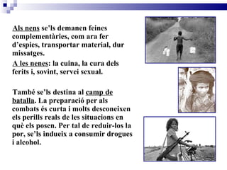 Als nens  se’ls demanen feines complementàries, com ara fer d’espies, transportar material, dur missatges. A les nenes : la cuina, la cura dels ferits i, sovint, servei sexual.  També se’ls destina al  camp de batalla . La preparació per als combats és curta i molts desconeixen els perills reals de les situacions en què els posen. Per tal de reduir-los la por, se’ls indueix a consumir drogues i alcohol.   