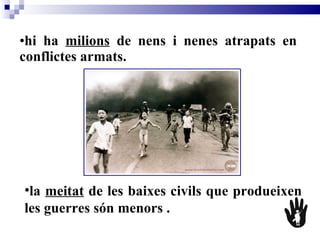 hi ha  milions  de nens i nenes atrapats en conflictes armats. la  meitat  de les baixes civils que produeixen les guerres són menors   .   