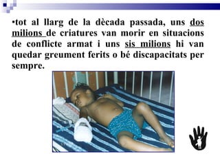tot al llarg de la dècada passada, uns  dos milions  de criatures van morir en situacions de conflicte armat i uns  sis milions  hi van quedar greument ferits o bé discapacitats per sempre.   