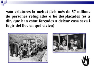 són criatures la meitat dels més de 57 milions de persones refugiades o bé desplaçades (és a dir, que han estat forçades a deixar casa seva i fugir del lloc en què vivien)   